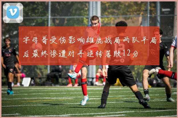 字母哥受伤影响雄鹿战局两队平局后最终惨遭对手逆转落败12分