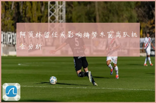 阿莫林留任或影响梅努冬窗离队机会分析