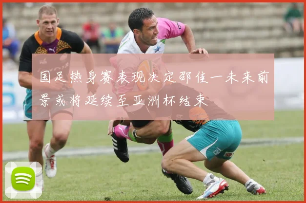 国足热身赛表现决定邵佳一未来前景或将延续至亚洲杯结束