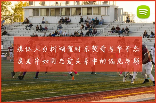 媒体人分析湖蜜对东契奇与华子态度差异如同恋爱关系中的偏见与期待