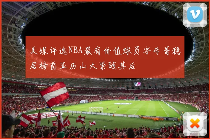美媒评选NBA最有价值球员字母哥稳居榜首亚历山大紧随其后