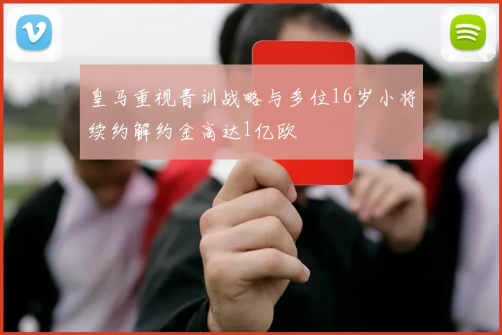 皇马重视青训战略与多位16岁小将续约解约金高达1亿欧