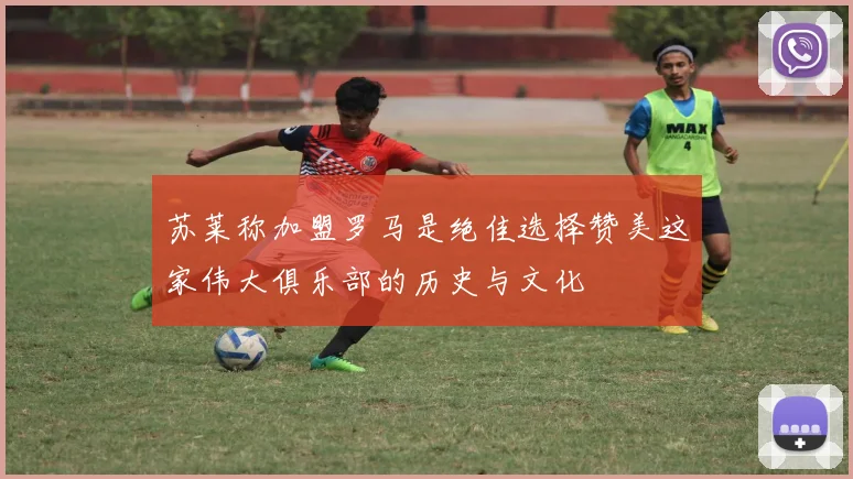 苏莱称加盟罗马是绝佳选择赞美这家伟大俱乐部的历史与文化