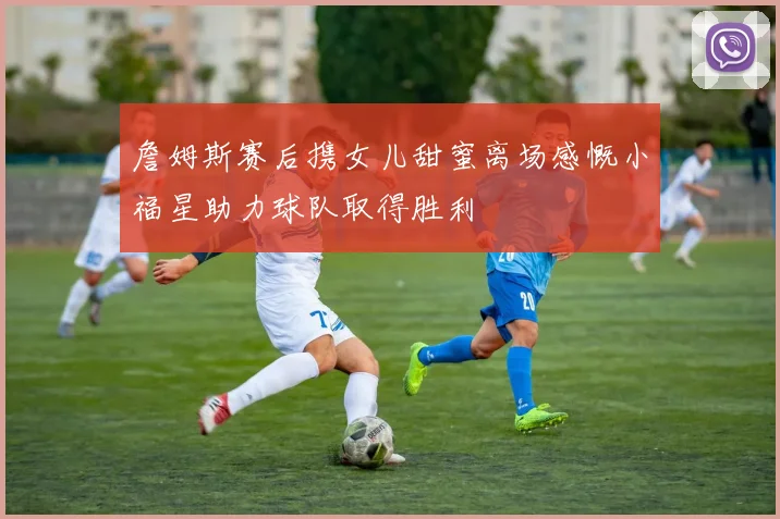 詹姆斯赛后携女儿甜蜜离场感慨小福星助力球队取得胜利