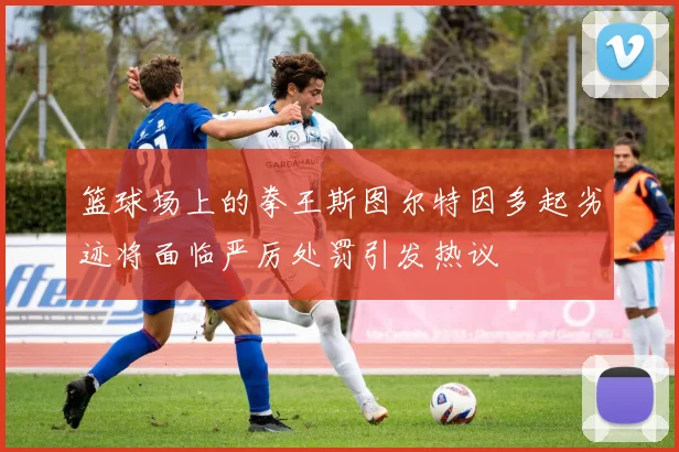 篮球场上的拳王斯图尔特因多起劣迹将面临严厉处罚引发热议