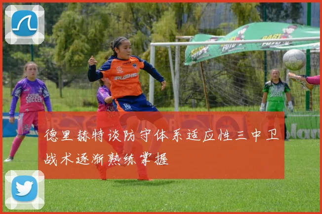 德里赫特谈防守体系适应性三中卫战术逐渐熟练掌握