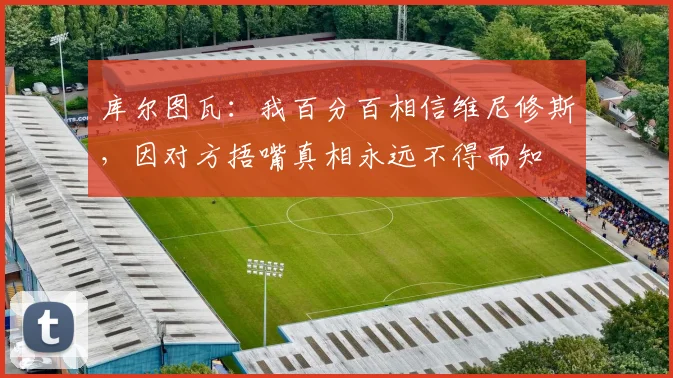 库尔图瓦：我百分百相信维尼修斯，因对方捂嘴真相永远不得而知