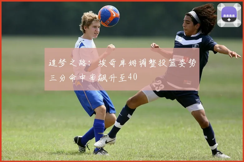 追梦之路：埃奇库姆调整投篮姿势三分命中率飙升至40