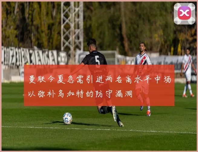 曼联今夏急需引进两名高水平中场以弥补乌加特的防守漏洞