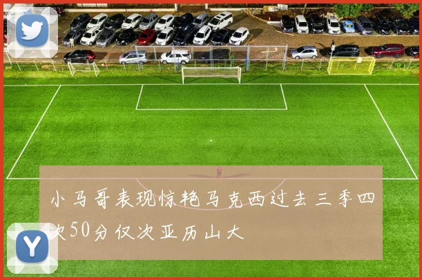 小马哥表现惊艳马克西过去三季四次50分仅次亚历山大