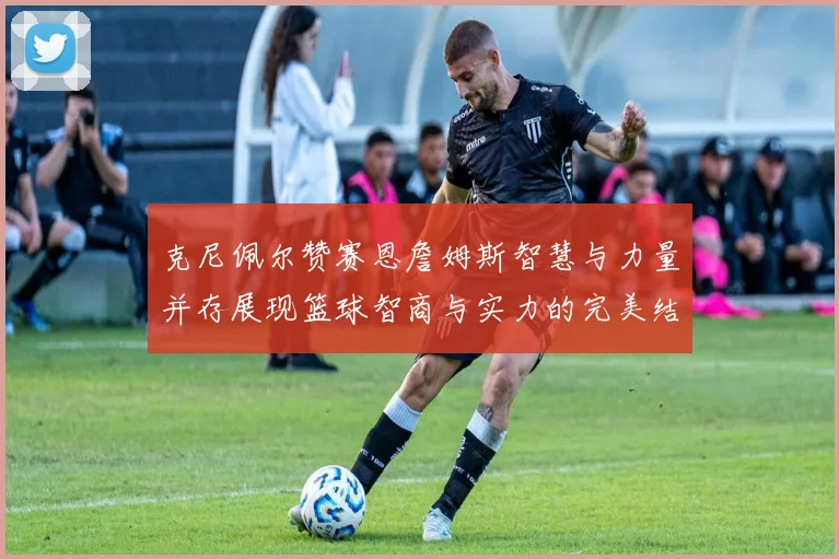 克尼佩尔赞赛恩詹姆斯智慧与力量并存展现篮球智商与实力的完美结合