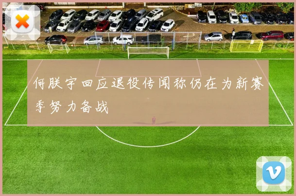 何朕宇回应退役传闻称仍在为新赛季努力备战